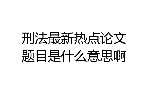 刑法最新热点论文题目是什么意思啊