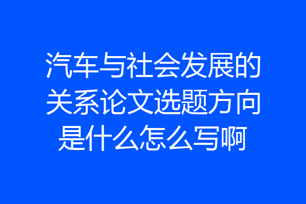 汽车与社会发展的关系论文选题方向是什么怎么写啊