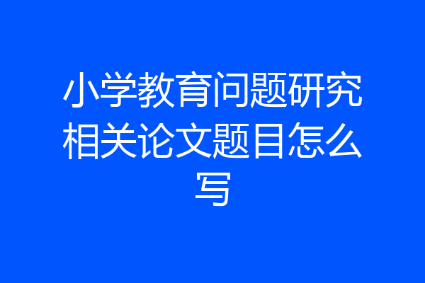 小学教育问题研究相关论文题目怎么写