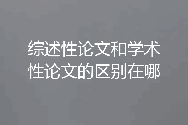 综述性论文和学术性论文的区别在哪