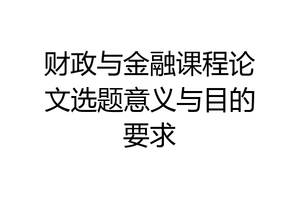 财政与金融课程论文选题意义与目的要求