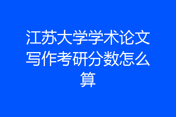 江苏大学学术论文写作考研分数怎么算