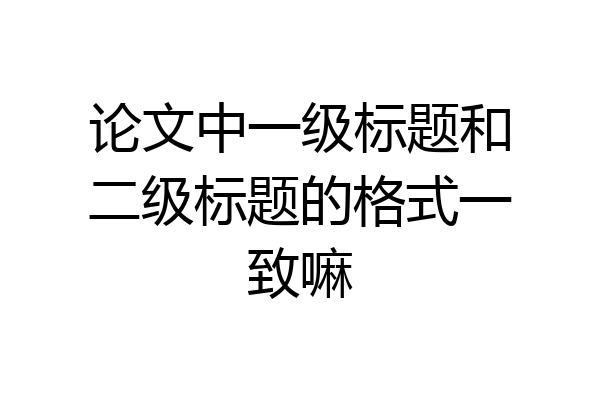 论文中一级标题和二级标题的格式一致嘛
