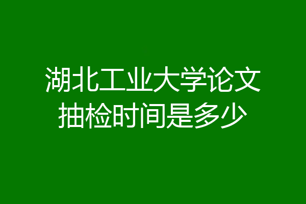 湖北工业大学论文抽检时间是多少