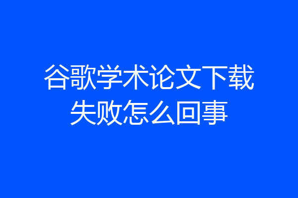 谷歌学术论文下载失败怎么回事