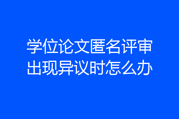 学位论文匿名评审出现异议时怎么办