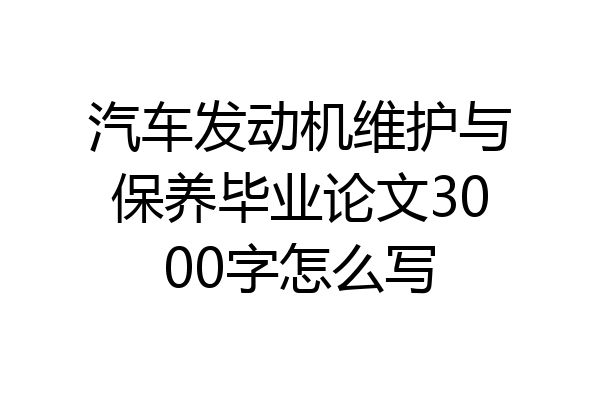 汽车发动机维护与保养毕业论文3000字怎么写