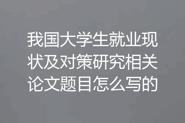 我国大学生就业现状及对策研究相关论文题目怎么写的