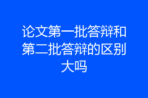 论文第一批答辩和第二批答辩的区别大吗