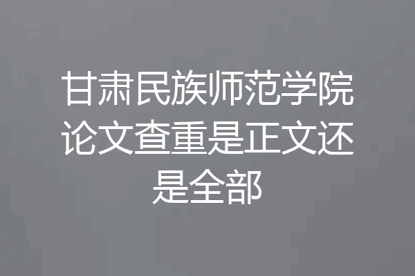 甘肃民族师范学院论文查重是正文还是全部