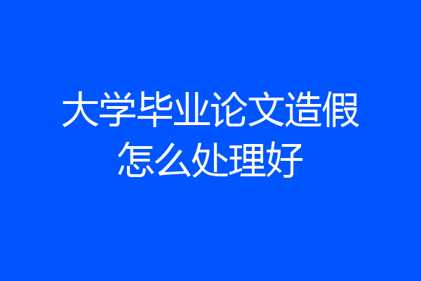 大学毕业论文造假怎么处理好