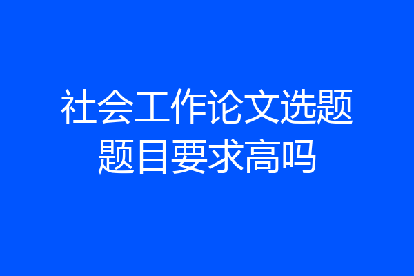 社会工作论文选题题目要求高吗