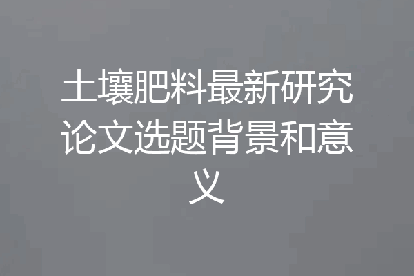 土壤肥料最新研究论文选题背景和意义