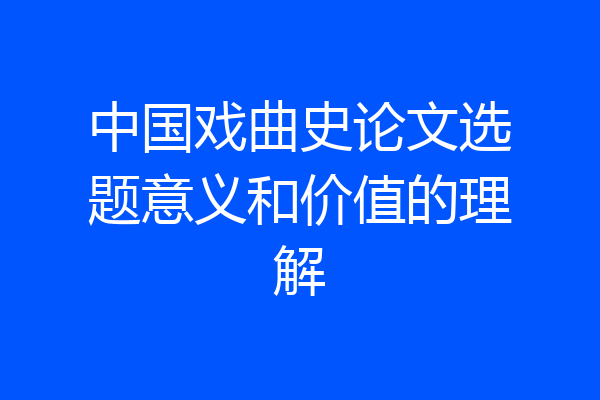 中国戏曲史论文选题意义和价值的理解