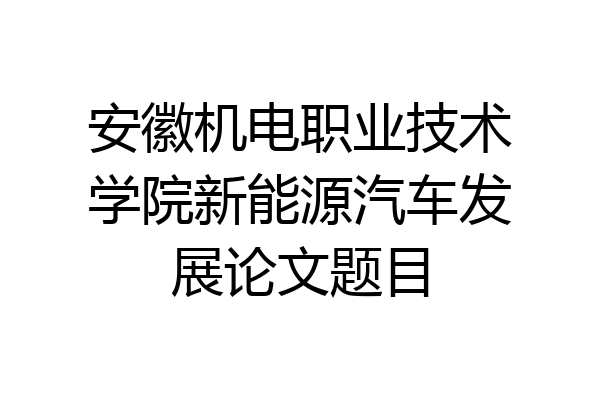 安徽机电职业技术学院新能源汽车发展论文题目