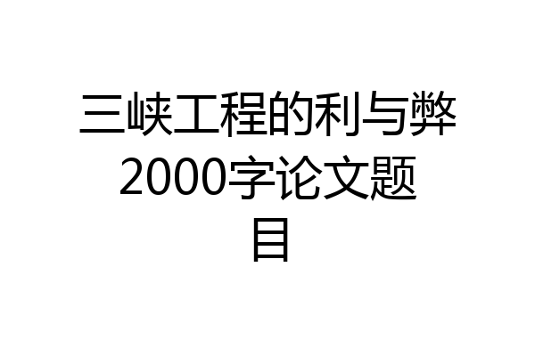 三峡工程的利与弊2000字论文题目