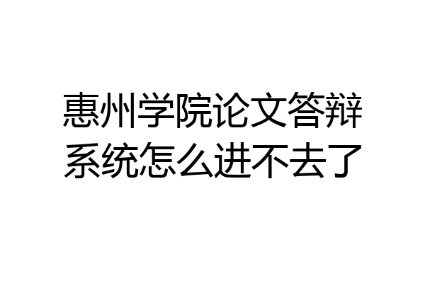 惠州学院论文答辩系统怎么进不去了