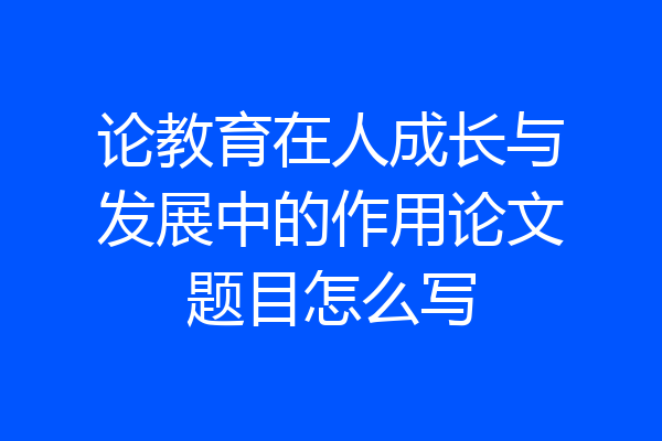 论教育在人成长与发展中的作用论文题目怎么写