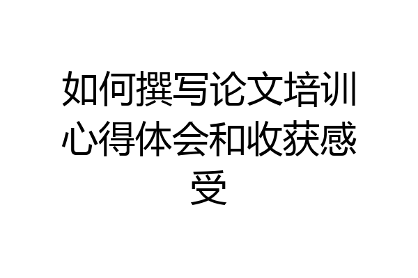 如何撰写论文培训心得体会和收获感受