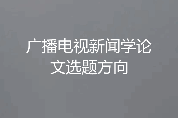 广播电视新闻学论文选题方向