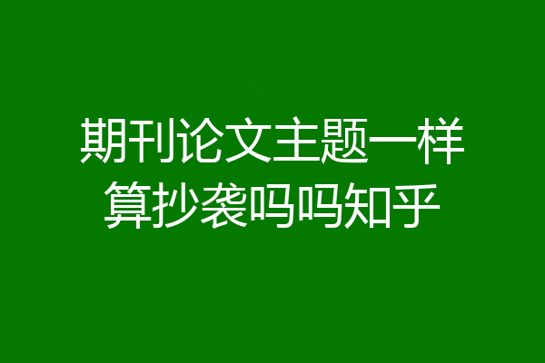 期刊论文主题一样算抄袭吗吗知乎