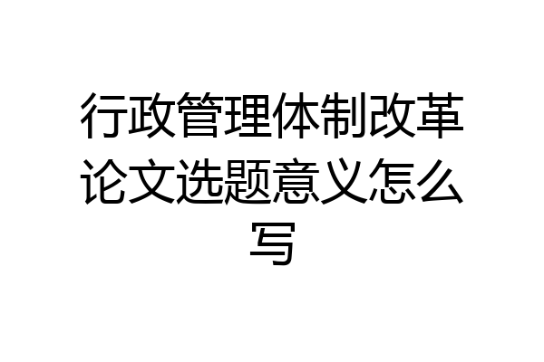 行政管理体制改革论文选题意义怎么写