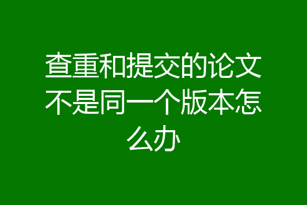 查重和提交的论文不是同一个版本怎么办