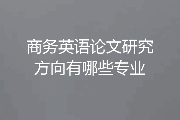 商务英语论文研究方向有哪些专业