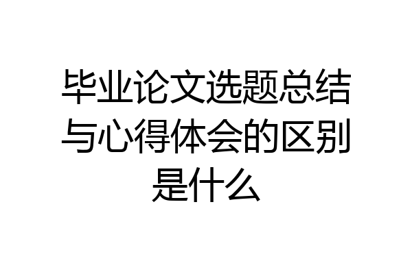 毕业论文选题总结与心得体会的区别是什么
