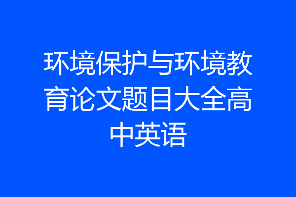 环境保护与环境教育论文题目大全高中英语