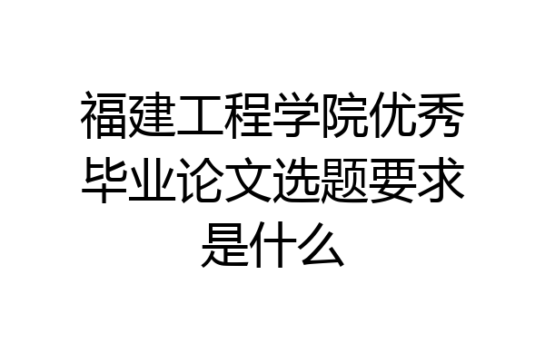 福建工程学院优秀毕业论文选题要求是什么