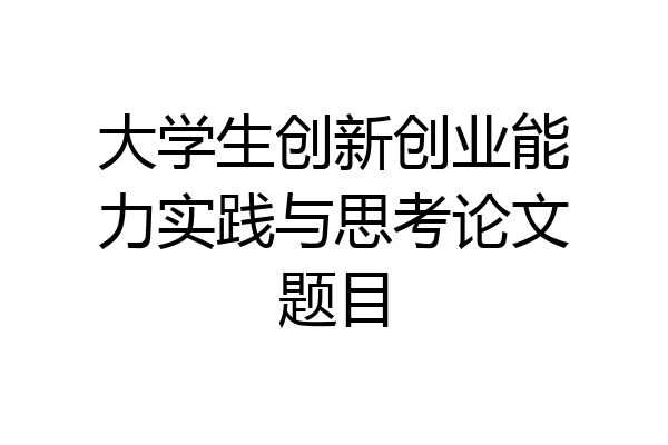 大学生创新创业能力实践与思考论文题目