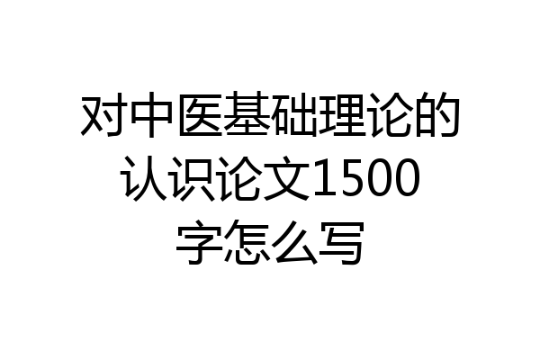 对中医基础理论的认识论文1500字怎么写