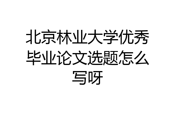 北京林业大学优秀毕业论文选题怎么写呀