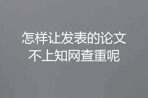 怎样让发表的论文不上知网查重呢