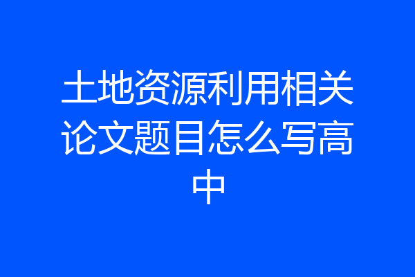 土地资源利用相关论文题目怎么写高中