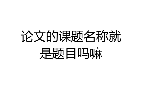 论文的课题名称就是题目吗嘛