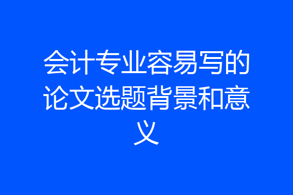 会计专业容易写的论文选题背景和意义
