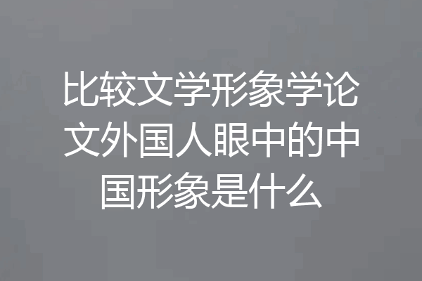 比较文学形象学论文外国人眼中的中国形象是什么