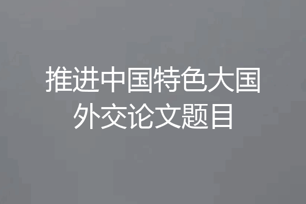 推进中国特色大国外交论文题目