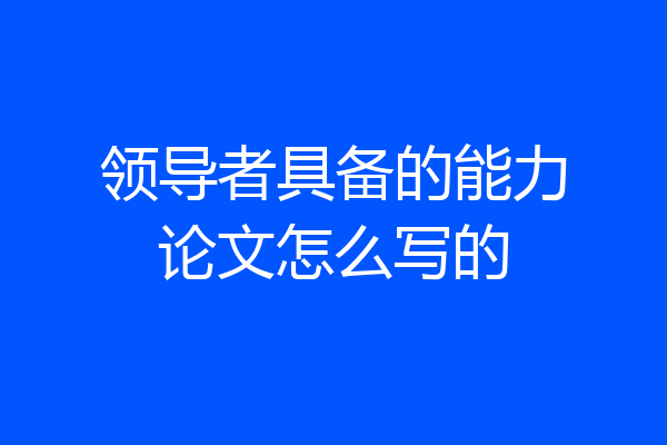 领导者具备的能力论文怎么写的