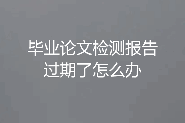 毕业论文检测报告过期了怎么办