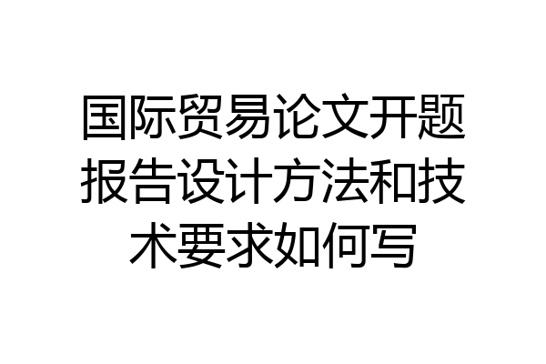 国际贸易论文开题报告设计方法和技术要求如何写