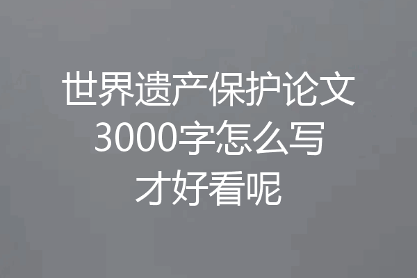 世界遗产保护论文3000字怎么写才好看呢