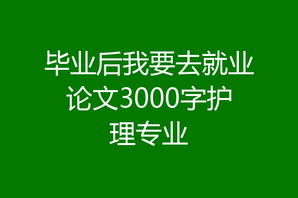 毕业后我要去就业论文3000字护理专业
