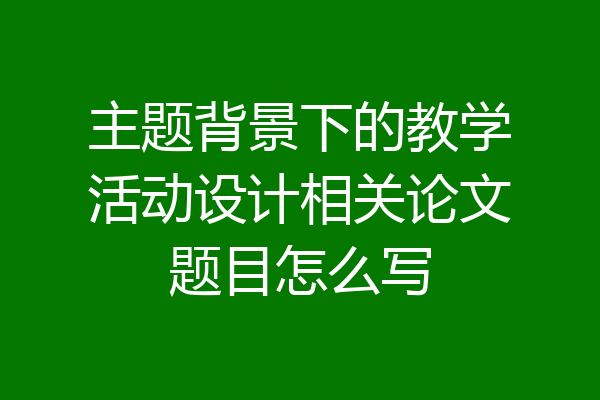 主题背景下的教学活动设计相关论文题目怎么写