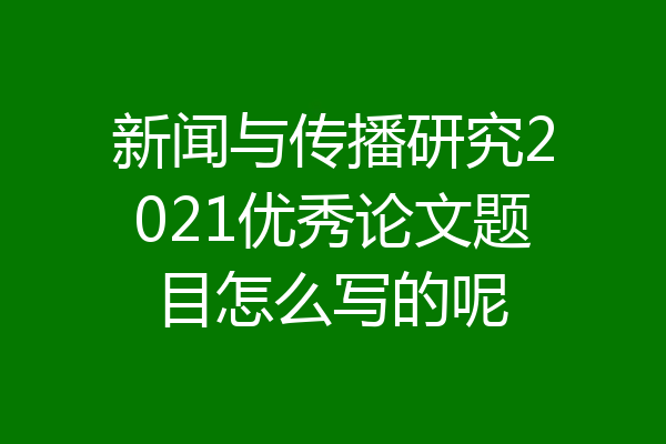 新闻与传播研究2021优秀论文题目怎么写的呢