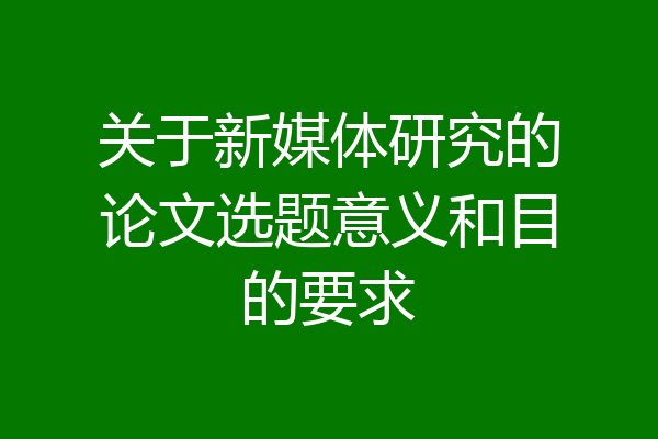 关于新媒体研究的论文选题意义和目的要求