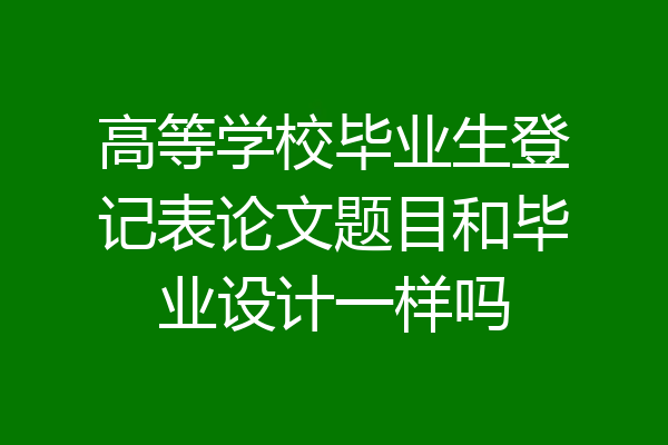 高等学校毕业生登记表论文题目和毕业设计一样吗