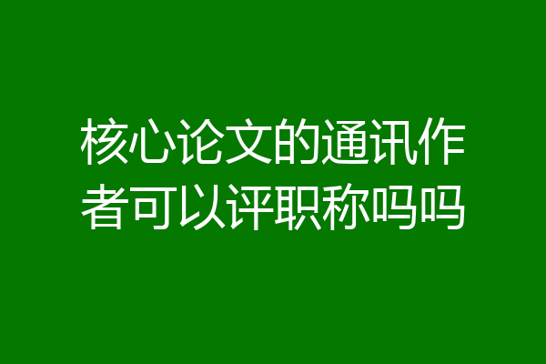 核心论文的通讯作者可以评职称吗吗
